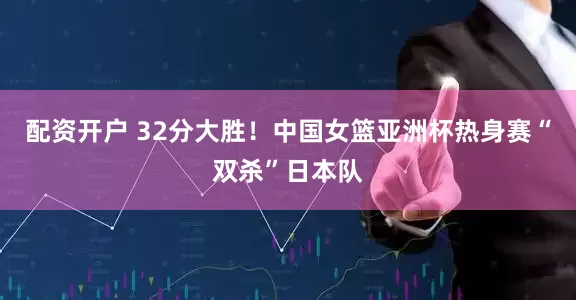 配资开户 32分大胜！中国女篮亚洲杯热身赛“双杀”日本队