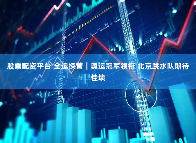 股票配资平台 全运探营｜奥运冠军领衔 北京跳水队期待佳绩