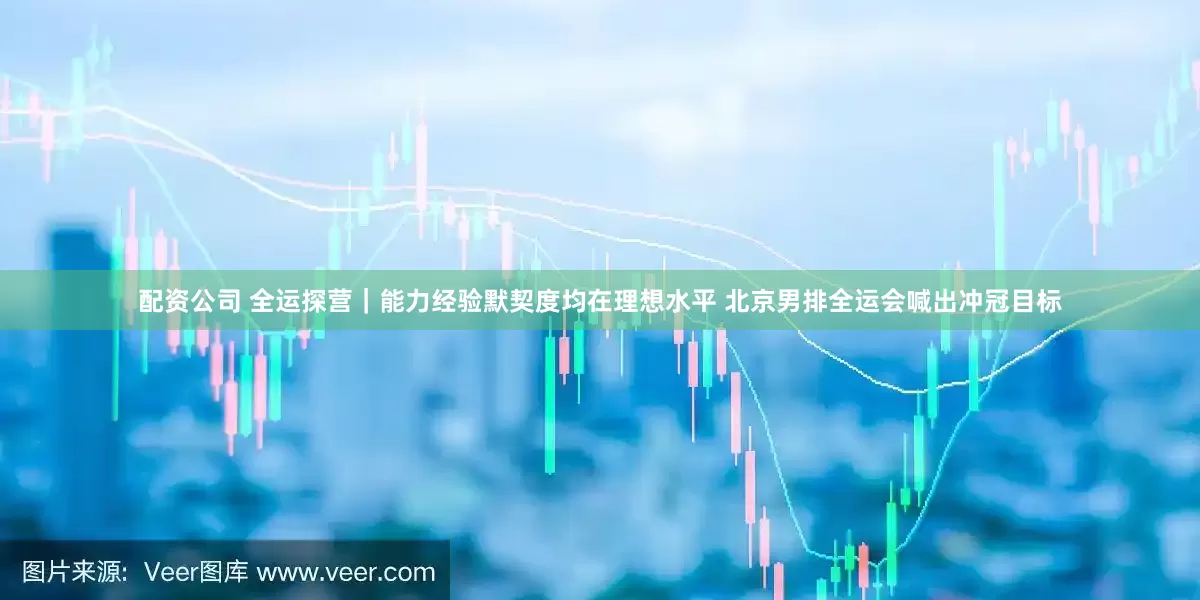 配资公司 全运探营｜能力经验默契度均在理想水平 北京男排全运会喊出冲冠目标
