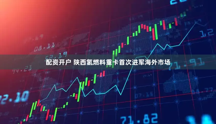 配资开户 陕西氢燃料重卡首次进军海外市场