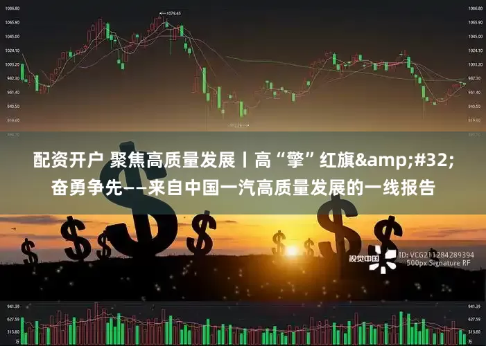 配资开户 聚焦高质量发展丨高“擎”红旗&#32;奋勇争先——来自中国一汽高质量发展的一线报告