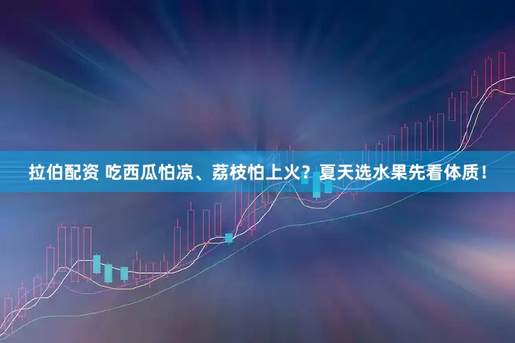 拉伯配资 吃西瓜怕凉、荔枝怕上火？夏天选水果先看体质！