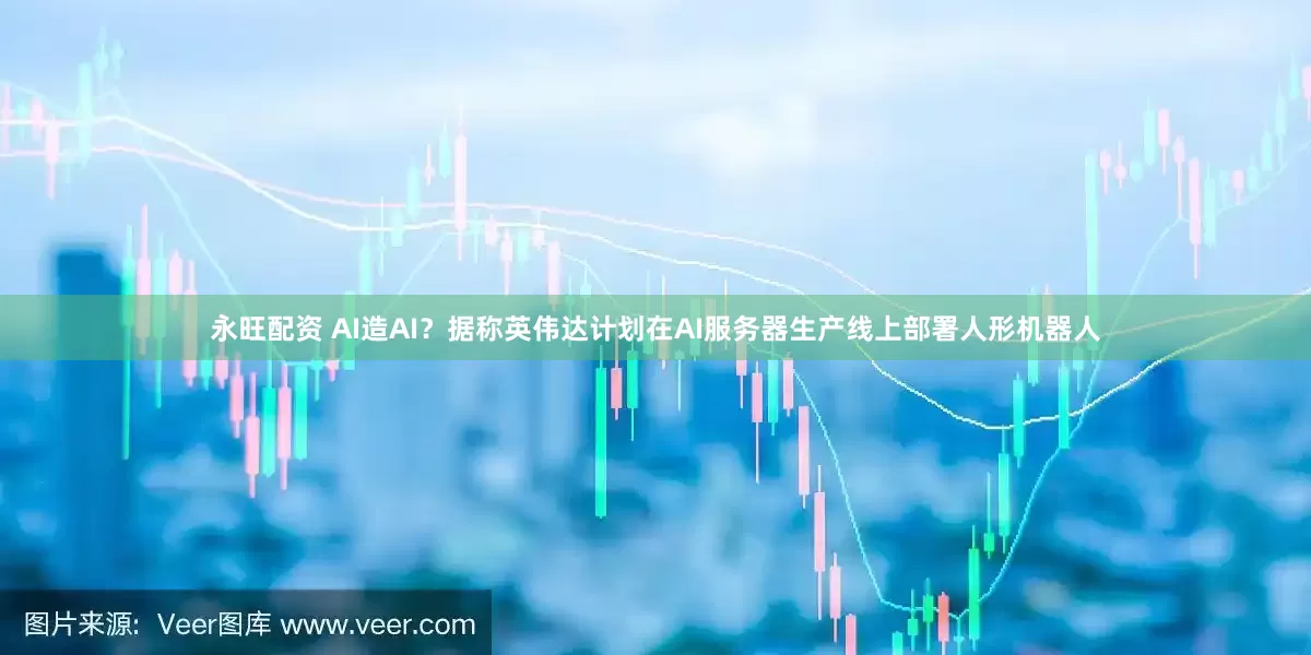 永旺配资 AI造AI？据称英伟达计划在AI服务器生产线上部署人形机器人