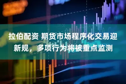 拉伯配资 期货市场程序化交易迎新规，多项行为将被重点监测