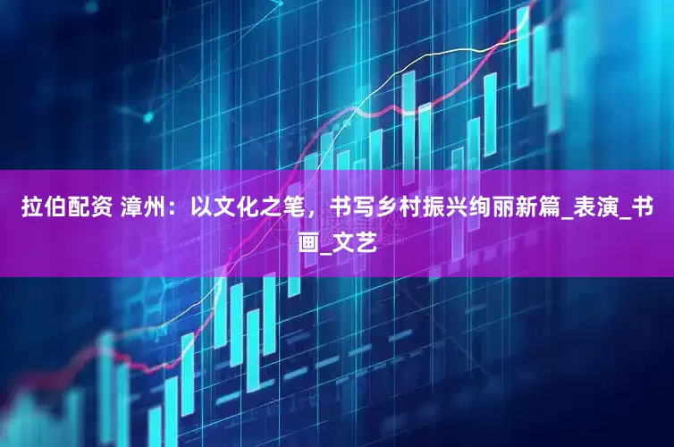 拉伯配资 漳州：以文化之笔，书写乡村振兴绚丽新篇_表演_书画_文艺