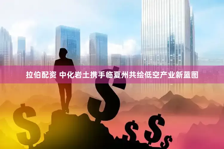 拉伯配资 中化岩土携手临夏州共绘低空产业新蓝图
