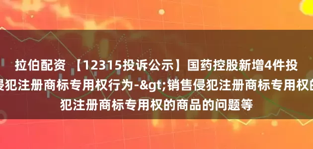 拉伯配资 【12315投诉公示】国药控股新增4件投诉公示，涉及侵犯注册商标专用权行为->销售侵犯注册商标专用权的商品的问题等