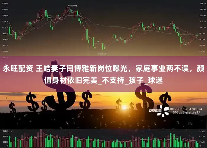 永旺配资 王皓妻子闫博雅新岗位曝光，家庭事业两不误，颜值身材依旧完美_不支持_孩子_球迷