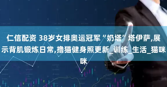 仁信配资 38岁女排奥运冠军“奶塔”塔伊萨,展示背肌锻炼日常,撸猫健身照更新_训练_生活_猫咪