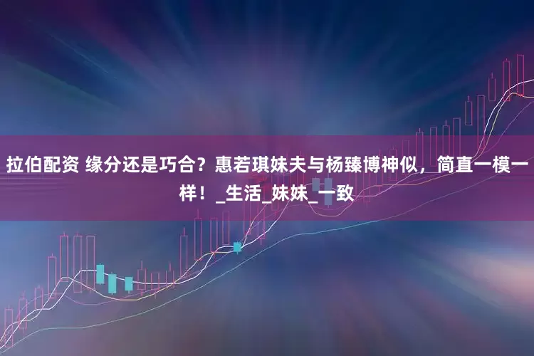 拉伯配资 缘分还是巧合？惠若琪妹夫与杨臻博神似，简直一模一样！_生活_妹妹_一致