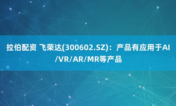 拉伯配资 飞荣达(300602.SZ)：产品有应用于AI/VR/AR/MR等产品