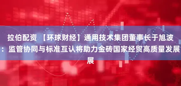 拉伯配资 【环球财经】通用技术集团董事长于旭波：监管协同与标准互认将助力金砖国家经贸高质量发展