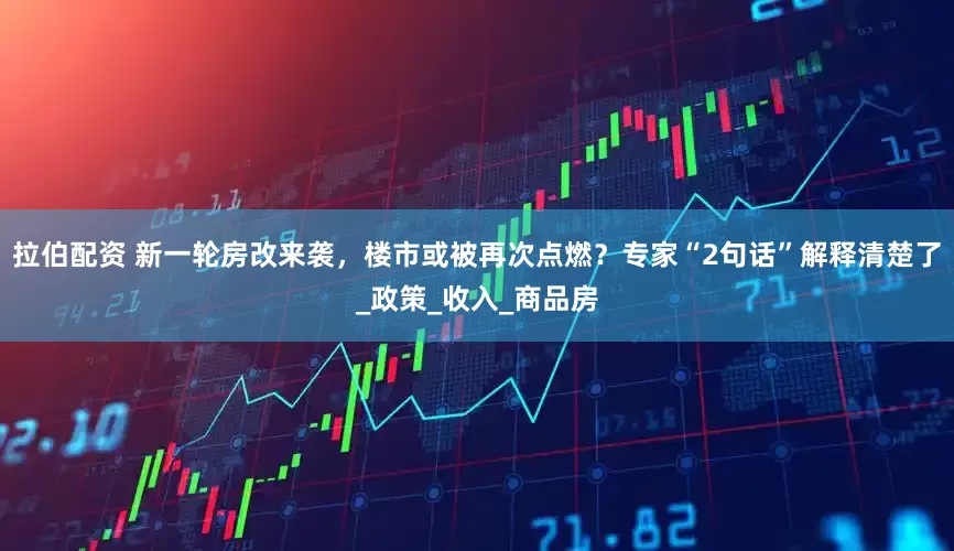 拉伯配资 新一轮房改来袭，楼市或被再次点燃？专家“2句话”解释清楚了_政策_收入_商品房