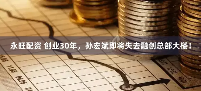 永旺配资 创业30年，孙宏斌即将失去融创总部大楼！