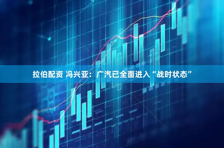 拉伯配资 冯兴亚：广汽已全面进入“战时状态”