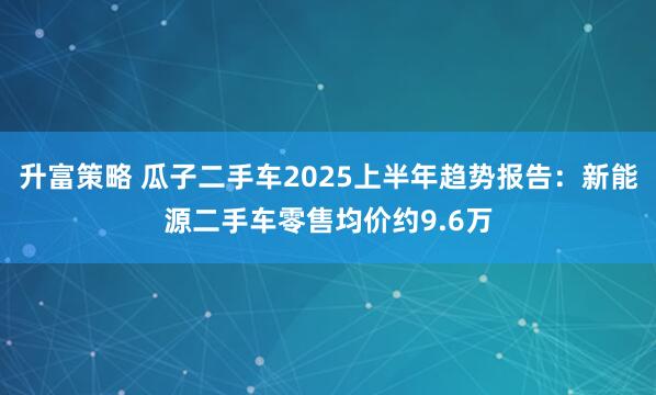 升富策略 瓜子二手车2025上半年趋势报告：新能源二手车零售均价约9.6万