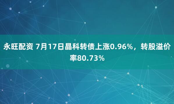 永旺配资 7月17日晶科转债上涨0.96%，转股溢价率80.73%