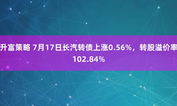 升富策略 7月17日长汽转债上涨0.56%，转股溢价率102.84%