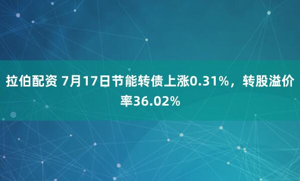 拉伯配资 7月17日节能转债上涨0.31%，转股溢价率36.02%
