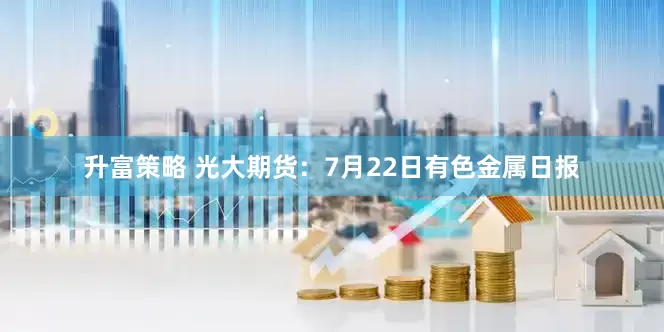 升富策略 光大期货：7月22日有色金属日报