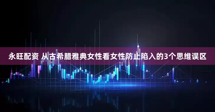 永旺配资 从古希腊雅典女性看女性防止陷入的3个思维误区