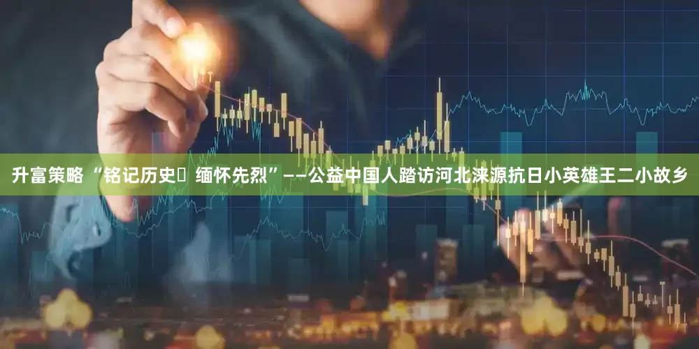 升富策略 “铭记历史・缅怀先烈”——公益中国人踏访河北涞源抗日小英雄王二小故乡