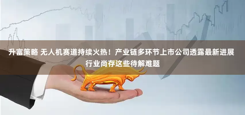 升富策略 无人机赛道持续火热！产业链多环节上市公司透露最新进展 行业尚存这些待解难题