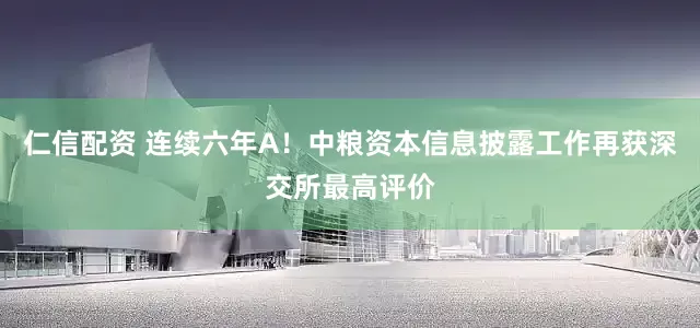 仁信配资 连续六年A!中粮资本信息披露工作再获深交所最高评价