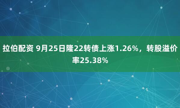 拉伯配资 9月25日隆22转债上涨1.26%，转股溢价率25.38%