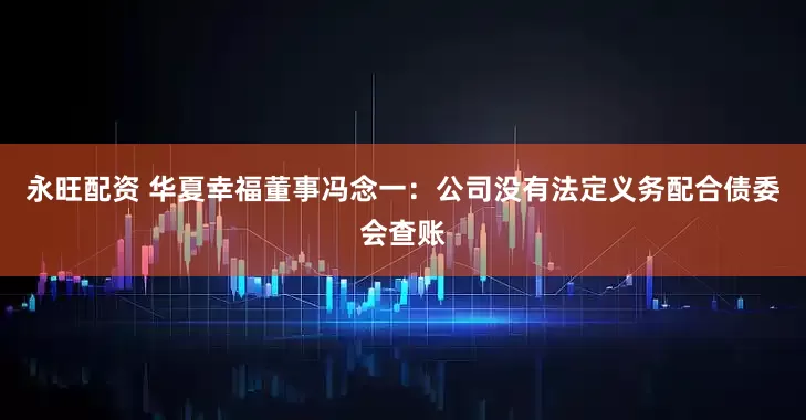 永旺配资 华夏幸福董事冯念一：公司没有法定义务配合债委会查账