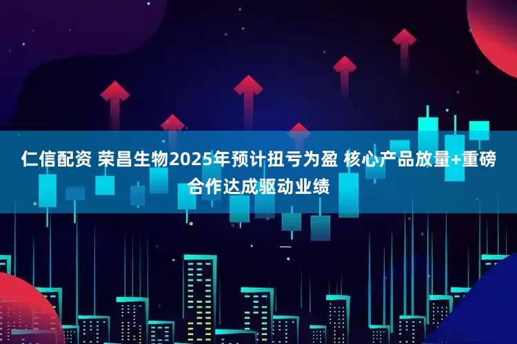 仁信配资 荣昌生物2025年预计扭亏为盈 核心产品放量+重磅合作达成驱动业绩
