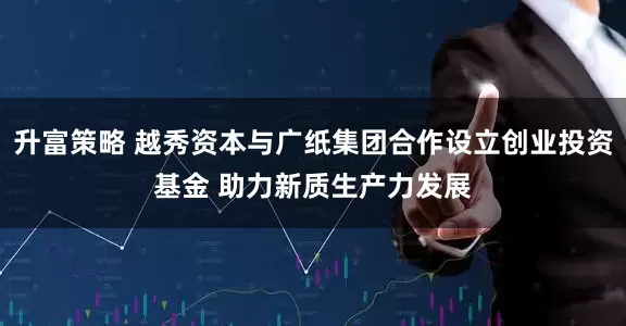 升富策略 越秀资本与广纸集团合作设立创业投资基金 助力新质生产力发展